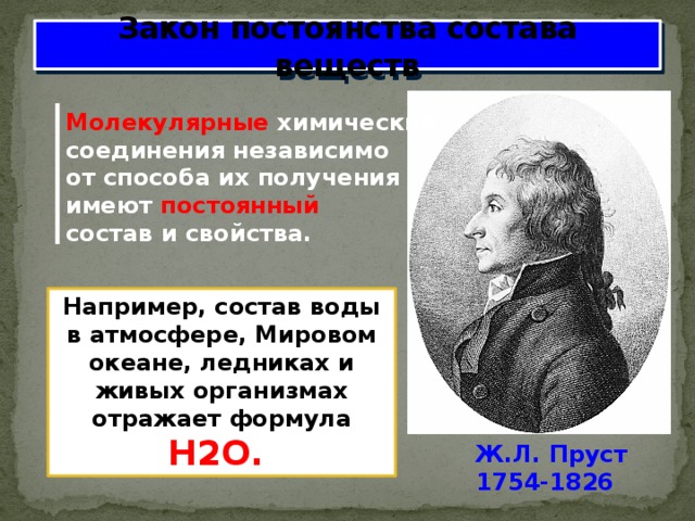 Закон постоянства состава веществ Молекулярные химические соединения независимо от способа их получения имеют постоянный состав и свойства. Например, состав воды в атмосфере, Мировом океане, ледниках и живых организмах отражает формула H2O. Ж.Л. Пруст 1754-1826 