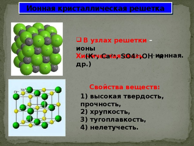 Ионная кристаллическая решетка В узлах решетки –  Химическая связь -     Свойства веществ:    ионы  (К + , Сa 2+ , SO4 2- ,OH - и др.) ионная. 1) высокая твердость, прочность,  2) хрупкость,  3) тугоплавкость,  4) нелетучесть. 