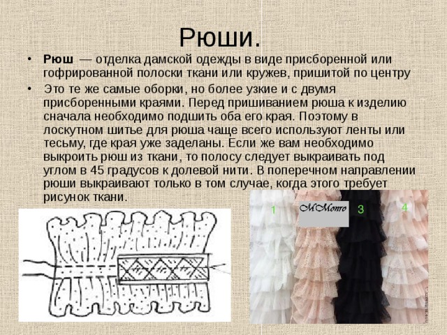 Рюши. Рюш   — отделка дамской одежды в виде присборенной или гофрированной полоски ткани или кружев, пришитой по центру Это те же самые оборки, но более узкие и с двумя присборенными краями. Перед пришиванием рюша к изделию сначала необходимо подшить оба его края. Поэтому в лоскутном шитье для рюша чаще всего используют ленты или тесьму, где края уже заделаны. Если же вам необходимо выкроить рюш из ткани, то полосу следует выкраивать под углом в 45 градусов к долевой нити. В поперечном направлении рюши выкраивают только в том случае, когда этого требует рисунок ткани. 