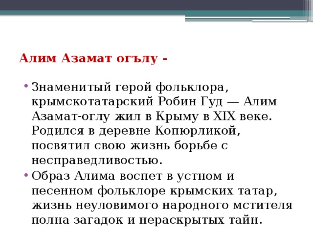 Алим Азамат огълу - Знаменитый герой фольклора, крымскотатарский Робин Гуд — Алим Азамат-оглу жил в Крыму в ХIХ веке. Родился в деревне Копюрликой, посвятил свою жизнь борьбе с несправедливостью. Образ Алима воспет в устном и песенном фольклоре крымских татар, жизнь неуловимого народного мстителя полна загадок и нераскрытых тайн. 