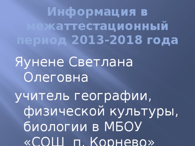  Информация в межаттестационный период 2013-2018 года Яунене Светлана Олеговна учитель географии, физической культуры, биологии в МБОУ «СОШ п. Корнево» 