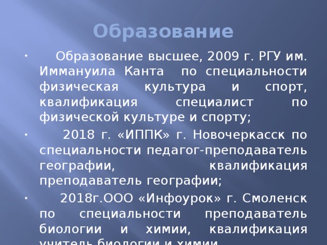 Образование  Образование высшее, 2009 г. РГУ им. Иммануила Канта по специальности физическая культура и спорт, квалификация специалист по физической культуре и спорту;  2018 г. «ИППК» г. Новочеркасск по специальности педагог-преподаватель географии, квалификация преподаватель географии;  2018г.ООО «Инфоурок» г. Смоленск по специальности преподаватель биологии и химии, квалификация учитель биологии и химии.   