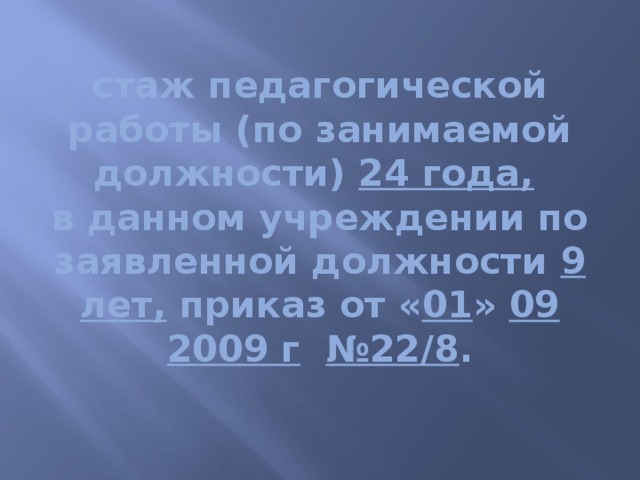 стаж педагогической работы (по занимаемой должности) 24 года,   в данном учреждении по заявленной должности 9 лет, приказ от « 01 » 09  2009 г  №22/8 .   