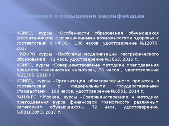  Сведения о повышении квалификации   КОИРО, курсы «Особенности образования обучающихся (воспитанников) с ограниченными возможностями здоровья в соответствии с ФГОС», 108 часов, удостоверение №12070, 2017  КОИРО курсы «Проблемы модернизации географического образования», 72 часа, удостоверение №5863, 2016 г.; КОИРО, курсы «Совершенствование методики преподавания предмета «Физическая культура», 36 часов , удостоверение №21506, 2018 г.; КОИРО, курсы «Организация образовательного процесса в соответствии с федеральными государственными стандартами», 108 часов, удостоверение №6551, 2014 г.; РАНХиГС г.Москва, курсы «Совершенствование и методика преподавания курса финансовой грамотности различным категориям обучающихся», 72 часа, удостоверение, №001638УО, 2017 г. 