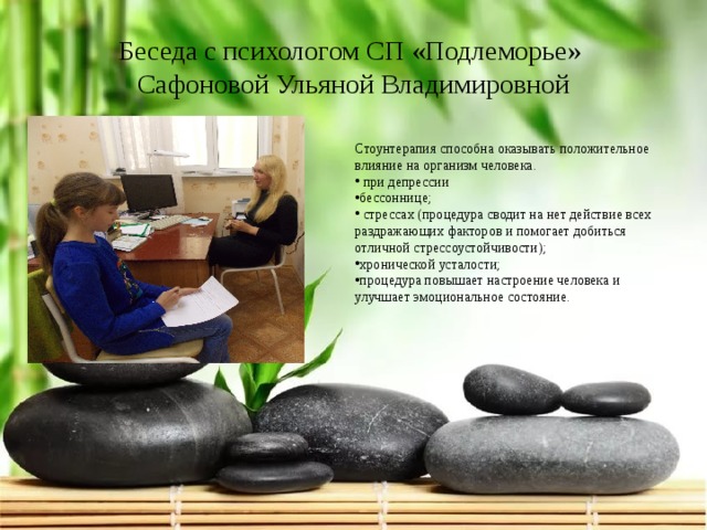 Беседа с психологом СП «Подлеморье»  Сафоновой Ульяной Владимировной Стоунтерапия способна оказывать положительное влияние на организм человека.  при депрессии бессоннице;  стрессах (процедура сводит на нет действие всех раздражающих факторов и помогает добиться отличной стрессоустойчивости); хронической усталости; процедура повышает настроение человека и улучшает эмоциональное состояние. 