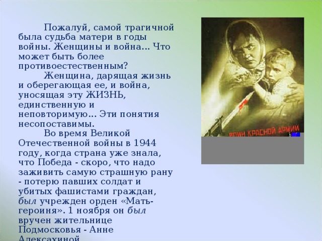  Пожалуй, самой трагичной была судьба матери в годы войны. Женщины и война... Что может быть более противоестественным?  Женщина, дарящая жизнь и оберегающая ее, и война, уносящая эту ЖИЗНЬ, единственную и неповторимую... Эти понятия несопоставимы.  Во время Великой Отечественной войны в 1944 году, когда страна уже знала, что Победа - скоро, что надо заживить самую страшную рану - потерю павших солдат и убитых фашистами граждан, был уч­режден орден «Мать-героиня». 1 ноября он был вручен жительнице Подмосковья - Анне Алексахиной. 