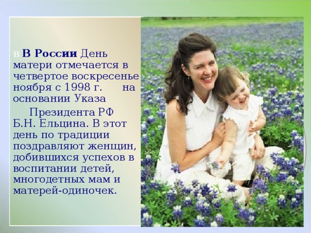 В В России День матери отмечается в четвертое воскресенье ноября с 1998 г. на основании Указа  Президента РФ Б.Н. Ельцина. В этот день по традиции поздравляют женщин, добившихся успехов в воспитании детей, многодетных мам и матерей-одиночек. 
