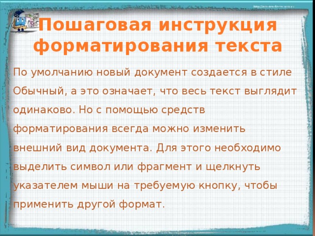 Пошаговая инструкция форматирования текста По умолчанию новый документ создается в стиле Обычный, а это означает, что весь текст выглядит одинаково. Но с помощью средств форматирования всегда можно изменить внешний вид документа. Для этого необходимо выделить символ или фрагмент и щелкнуть указателем мыши на требуемую кнопку, чтобы применить другой формат.    