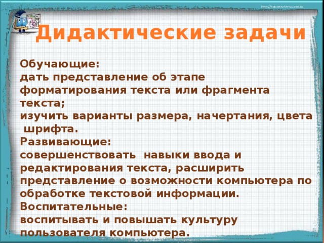 Дидактические задачи Обучающие: дать представление об этапе форматирования текста или фрагмента текста; изучить варианты размера, начертания, цвета шрифта. Развивающие: совершенствовать навыки ввода и редактирования текста, расширить представление о возможности компьютера по обработке текстовой информации. Воспитательные: воспитывать и повышать культуру пользователя компьютера. 