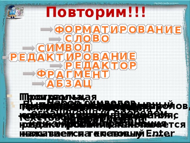 Повторим!!! О А В Р А Н Р Т О Ф И И М Е В С О Л О О М В Л И С Р И Е Н А О Р И В Д Е К Т А Е Д К Р А Р О Т Ф Т Е М Г Р А Н А З Ц Б А Программа, предназначенная для создания, форматирования, редактирования текста называется текстовый ……. Произвольная последовательность символов, которая всегда начинается с новой строки и заканчивается нажатием на клавишу Enter Появление надписей происходит после щелчка мыши Набор символов, ограниченный пробелом или знаками препинания  Выделенный непрерывный кусок текста.  Изменение внешнего вида текста  Наименьшая единица текстовой информации Исправление стиля и ошибок текста  