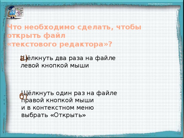 Что необходимо сделать, чтобы открыть файл «текстового редактора»? а) Щёлкнуть два раза на файле левой кнопкой мыши Правильный ответ увеличивается в размерах при щелчке мыши на свободном поле Щёлкнуть один раз на файле правой кнопкой мыши и в контекстном меню выбрать «Открыть» б)  