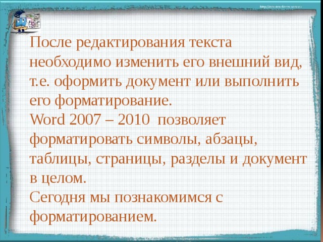 После редактирования текста необходимо изменить его внешний вид, т.е. оформить документ или выполнить его форматирование. Word 2007 – 2010 позволяет форматировать символы, абзацы, таблицы, страницы, разделы и документ в целом.   Сегодня мы познакомимся с форматированием. 