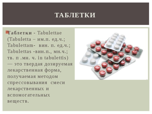 Таблетки Таблетки - Tabulettae (Tabuletta – им.п. ед.ч.; Tabulettam- вин. п. ед.ч.; Tabulettas -вин.п., мн.ч.; тв. п .мн. ч. in tabulettis) — это твердая дозируемая лекарственная форма, получаемая методом спрессовывания смеси лекарственных и вспомогательных веществ. 