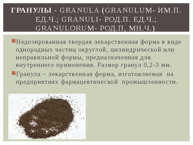 Гранулы - Granula (Granulum- им.п. ед.ч.; Granuli- род.п. ед.ч.; Granulorum- род.п, мн.ч.) Недозированная твердая лекарственная форма в виде однородных частиц округлой, цилиндрической или неправильной формы, предназначенная для внутреннего применения. Размер гранул 0,2-3 мм. Гранула – лекарственная форма, изготовляемая на предприятиях фармацевтической промышленности. 
