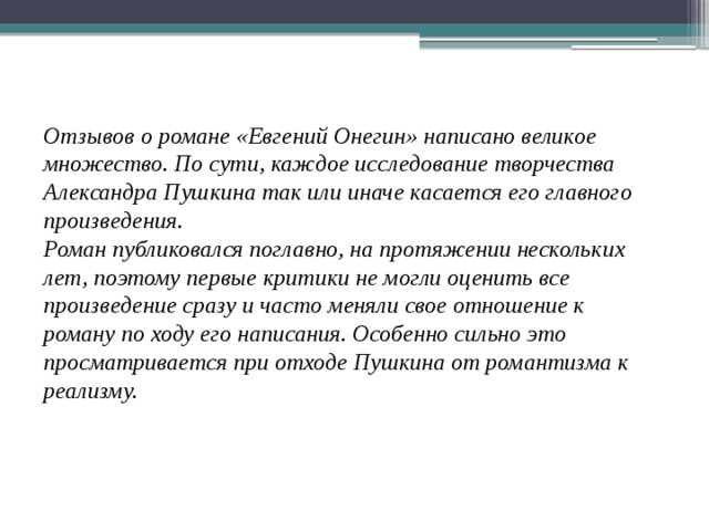 Отзывов о романе «Евгений Онегин» написано великое множество. По сути, каждое исследование творчества Александра Пушкина так или иначе касается его главного произведения. Роман публиковался поглавно, на протяжении нескольких лет, поэтому первые критики не могли оценить все произведение сразу и часто меняли свое отношение к роману по ходу его написания. Особенно сильно это просматривается при отходе Пушкина от романтизма к реализму. 