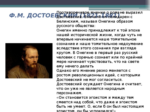 Противоречивое мнение о романе выразил Достоевский. Вначале он солидарен с Белинским, называя Онегина образом русского общества: Онегин именно принадлежит к той эпохе нашей исторической жизни, когда чуть не впервые начинается наше томительное сознание и наше томительное недоумение вследствие этого сознания при взгляде кругом. В Онегине в первый раз русский человек с горечью сознает или по крайней мере начинает чувствовать, что на свете ему нечего делать Однако его мнение резко меняется с ростом революционных идей, с которыми Достоевский не мог согласиться. Достоевский осуждает Онегина и считает, что он уже не является народным персонажем. «Он становится эгоистом и между тем смеется над собой, что даже и эгоистом быть не умеет. О, если б он был настоящим эгоистом, он бы успокоился!» Ф.М. ДОСТОЕВСКИЙ (1821-1881) 