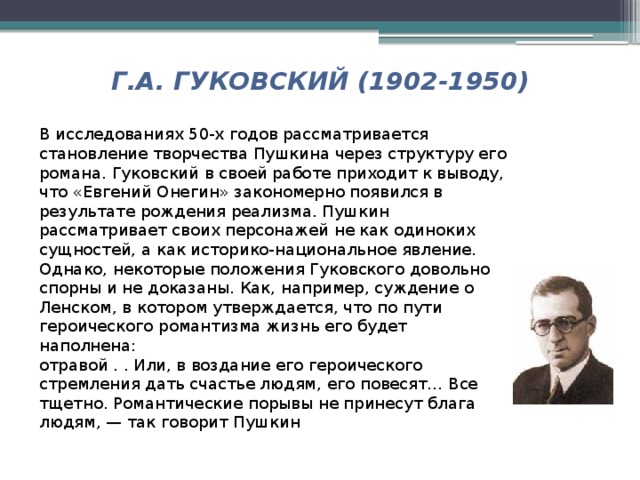 Г.А. ГУКОВСКИЙ (1902-1950) В исследованиях 50-х годов рассматривается становление творчества Пушкина через структуру его романа. Гуковский в своей работе приходит к выводу, что «Евгений Онегин» закономерно появился в результате рождения реализма. Пушкин рассматривает своих персонажей не как одиноких сущностей, а как историко-национальное явление. Однако, некоторые положения Гуковского довольно спорны и не доказаны. Как, например, суждение о Ленском, в котором утверждается, что по пути героического романтизма жизнь его будет наполнена: отравой . . Или, в воздание его героического стремления дать счастье людям, его повесят… Все тщетно. Романтические порывы не принесут блага людям, — так говорит Пушкин 