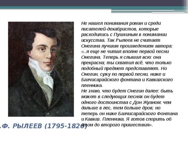 Не нашел понимания роман и среди писателей-декабристов, которые расходились с Пушкиным в понимании искусства. Так Рылеев не считает Онегина лучшим произведением автора: «..я еще не читал вполне первой песни Онегина. Теперь я слышал всю: она прекрасна; ты схватил всё, что только подобный предмет представляет. Но Онегин, сужу по первой песни, ниже и Бахчисарайского фонтана и Кавказского пленника. Не знаю, что будет Онегин далее: быть может в следующих песнях он будет одного достоинства с Дон Жуаном: чем дальше в лес, тем больше дров; но теперь он ниже Бахчисарайского Фонтана и Кавказ. Пленника. Я готов спорить об этом до второго пришествия».  К.Ф. РЫЛЕЕВ (1795-1826) 