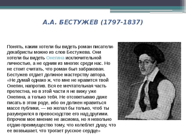 А.А. БЕСТУЖЕВ (1797-1837) Понять, каким хотели бы видеть роман писатели-декабристы можно из слов Бестужева. Они хотели бы видеть  Онегина  исключительной личностью, а не одним из многих среди нас. Но не стоит считать, что роман был забракован. Бестужев отдает должное мастерству автора. «Не думай однако ж, что мне не нравится твой Онегин, напротив. Вся ее мечтательная часть прелестна, но в этой части я не вижу уже Онегина, а только тебя. Не отсоветываю даже писать в этом роде, ибо он должен нравиться массе публики, — но желал бы только, чтоб ты разуверился в превосходстве его над другими. Впрочем мое мнение не аксиома, но я невольно отдаю преимущество тому, что колеблет душу, что ее возвышает, что трогает русское сердце» 