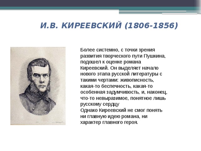 И.В. КИРЕЕВСКИЙ (1806-1856) Более системно, с точки зрения развития творческого пути Пушкина, подошел к оценке романа Киреевский. Он выделяет начало нового этапа русской литературы с такими чертами:  живописность, какая-то беспечность, какая-то особенная задумчивость, и, наконец, что-то невыразимое, понятное лишь русскому сердцу Однако Киреевский не смог понять ни главную идею романа, ни характер главного героя. 