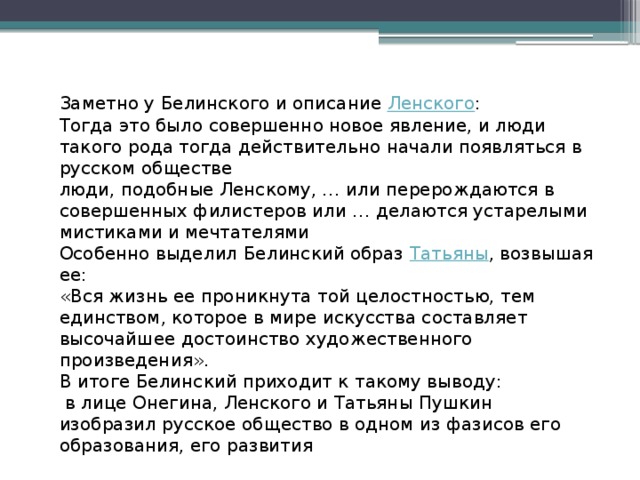 Заметно у Белинского и описание  Ленского : Тогда это было совершенно новое явление, и люди такого рода тогда действительно начали появляться в русском обществе люди, подобные Ленскому,  …  или перерождаются в совершенных филистеров или  …  делаются устарелыми мистиками и мечтателями Особенно выделил Белинский образ  Татьяны , возвышая ее: «Вся жизнь ее проникнута той целостностью, тем единством, которое в мире искусства составляет высочайшее достоинство художественного произведения». В итоге Белинский приходит к такому выводу:   в лице Онегина, Ленского и Татьяны Пушкин изобразил русское общество в одном из фазисов его образования, его развития 