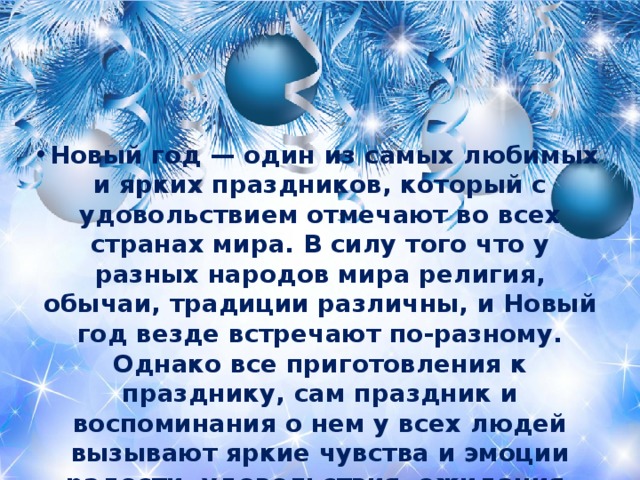 Новый год — один из самых любимых и ярких праздников, который с удовольствием отмечают во всех странах мира. В силу того что у разных народов мира религия, обычаи, традиции различны, и Новый год везде встречают по-разному. Однако все приготовления к празднику, сам праздник и воспоминания о нем у всех людей вызывают яркие чувства и эмоции радости, удовольствия, ожидания, счастья, любви, заботы друг о друге, о своих близких и родных; и в этом все люди очень похожи. 