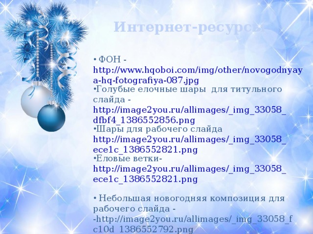 Интернет-ресурсы  ФОН - http://www.hqoboi.com/img/other/novogodnyaya-hq-fotografiya-087.jpg Голубые елочные шары для титульного слайда - http://image2you.ru/allimages/_img_33058_dfbf4_1386552856.png Шары для рабочего слайда http://image2you.ru/allimages/_img_33058_ece1c_1386552821.png Еловые ветки- http://image2you.ru/allimages/_img_33058_ece1c_1386552821.png   Небольшая новогодняя композиция для рабочего слайда - -http://image2you.ru/allimages/_img_33058_fc10d_1386552792.png 