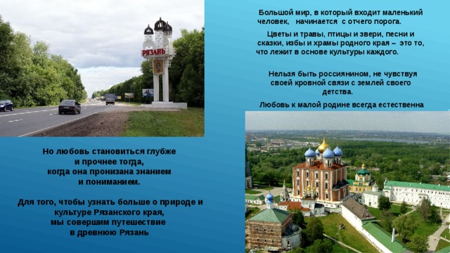 Большой мир, в который входит маленький человек, начинается с отчего порога. Цветы и травы, птицы и звери, песни и сказки, избы и храмы родного края – это то, что лежит в основе культуры каждого.  Нельзя быть россиянином, не чувствуя своей кровной связи с землей своего детства.  Любовь к малой родине всегда естественна и прекрасна . Но любовь становиться глубже и прочнее тогда, когда она пронизана знанием и пониманием.  Для того, чтобы узнать больше о природе и культуре Рязанского края, мы совершим путешествие в древнюю Рязань 