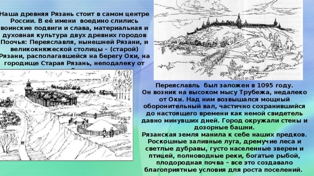 СЕДАЯ СТАРИНА  Наша древняя Рязань стоит в самом центре России. В её имени воедино слились воинские подвиги и слава, материальная и духовная культура двух древних городов Поочья: Переяславля, нынешней Рязани, и великокняжеской столицы – (старой) Рязани, располагавшейся на берегу Оки, на городище Старая Рязань, неподалеку от города Спасска .  Переяславль был заложен в 1095 году. Он возник на высоком мысу Трубежа, недалеко от Оки. Над ним возвышался мощный оборонительный вал, частично сохранившийся до настоящего времени как немой свидетель давно минувших дней. Город окружали стены и дозорные башни. Рязанская земля манила к себе наших предков. Роскошные заливные луга, дремучие леса и светлые дубравы, густо населенные зверем и птицей, полноводные реки, богатые рыбой, плодородная почва – все это создавало благоприятные условия для роста поселений. 