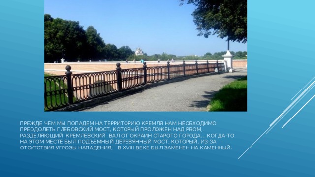 прежде чем мы попадем на территорию Кремля нам необходимо преодолеть Глебовский мост, который проложен над рвом, разделяющий кремлевский вал от окраин старого города... Когда-то на этом месте был подъемный деревянный мост, который, из-за отсутствия угрозы нападения,   в XVIII веке был заменен на каменный. 