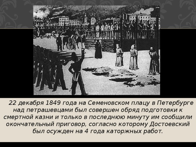  22 декабря 1849 года на Семеновском плацу в Петербурге над петрашевцами был совершен обряд подготовки к смертной казни и только в последнюю минуту им сообщили окончательный приговор, согласно которому Достоевский был осужден на 4 года каторжных работ. 