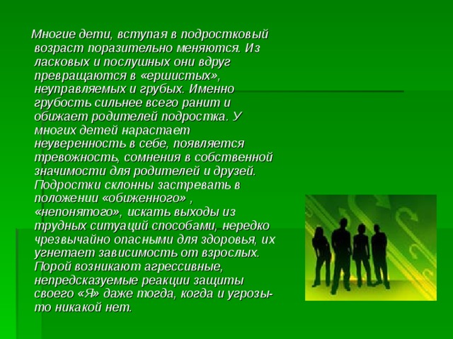  Многие дети, вступая в подростковый возраст поразительно меняются. Из ласковых и послушных они вдруг превращаются в «ершистых», неуправляемых и грубых. Именно грубость сильнее всего ранит и обижает родителей подростка. У многих детей нарастает неуверенность в себе, появляется тревожность, сомнения в собственной значимости для родителей и друзей. Подростки склонны застревать в положении «обиженного» , «непонятого», искать выходы из трудных ситуаций способами, нередко чрезвычайно опасными для здоровья, их угнетает зависимость от взрослых. Порой возникают агрессивные, непредсказуемые реакции защиты своего «Я» даже тогда, когда и угрозы-то никакой нет. 