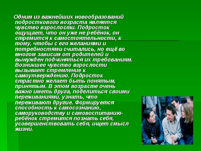  Одним из важнейших новообразований подросткового возраста является чувство взрослости. Подросток ощущает, что он уже не ребёнок, он стремится к самостоятельности, к тому, чтобы с его желаниями и потребностями считались, но ещё во многом зависим от родителей и вынужден подчиняться их требованиям. Возникшее чувство взрослости вызывает стремление к самоутверждению. Подросток страстно желает быть понятым, принятым. В этом возрасте очень важно иметь друга, поделиться своими переживаниями, узнать, что переживают другие. Формируется способность к самосознанию, саморуководству и самовоспитанию- ребёнок стремится познать себя, усовершенствовать себя, ищет смысл жизни. 