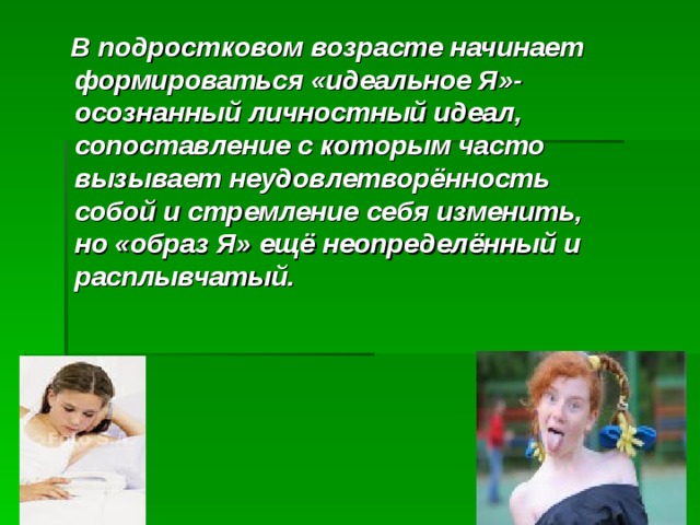  В подростковом возрасте начинает формироваться «идеальное Я»- осознанный личностный идеал, сопоставление с которым часто вызывает неудовлетворённость собой и стремление себя изменить, но «образ Я» ещё неопределённый и расплывчатый. 