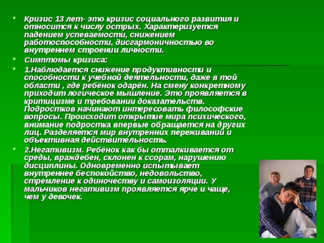 Кризис 13 лет- это кризис социального развития и относится к числу острых. Характеризуется падением успеваемости, снижением работоспособности, дисгармоничностью во внутреннем строении личности. Симптомы кризиса: 1.Наблюдается снижение продуктивности и способности к учебной деятельности, даже в той области , где ребёнок одарён. На смену конкретному приходит логическое мышление. Это проявляется в критицизме и требовании доказательств. Подростков начинают интересовать философские вопросы. Происходит открытие мира психического, внимание подростка впервые обращается на других лиц. Разделяется мир внутренних переживаний и объективная действительность. 2.Негативизм. Ребёнок как бы отталкивается от среды, враждебен, склонен к ссорам, нарушению дисциплины. Одновременно испытывает внутреннее беспокойство, недовольство, стремление к одиночеству и самоизоляции. У мальчиков негативизм проявляется ярче и чаще, чем у девочек. 