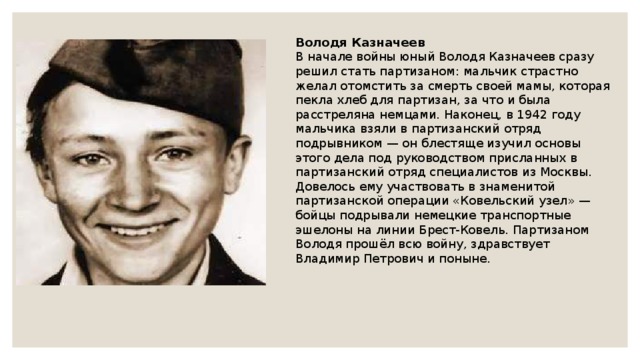 Володя Казначеев В начале войны юный Володя Казначеев сразу решил стать партизаном: мальчик страстно желал отомстить за смерть своей мамы, которая пекла хлеб для партизан, за что и была расстреляна немцами. Наконец, в 1942 году мальчика взяли в партизанский отряд подрывником — он блестяще изучил основы этого дела под руководством присланных в партизанский отряд специалистов из Москвы. Довелось ему участвовать в знаменитой партизанской операции «Ковельский узел» — бойцы подрывали немецкие транспортные эшелоны на линии Брест-Ковель. Партизаном Володя прошёл всю войну, здравствует Владимир Петрович и поныне. 