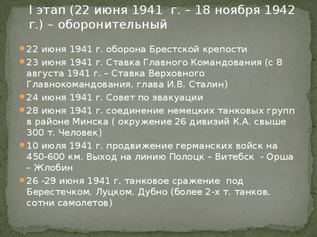  I этап (22 июня 1941 г. – 18 ноября 1942 г.) – оборонительный   22 июня 1941 г. оборона Брестской крепости 23 июня 1941 г. Ставка Главного Командования (с 8 августа 1941 г. – Ставка Верховного Главнокомандования, глава И.В. Сталин) 24 июня 1941 г. Совет по эвакуации 28 июня 1941 г. соединение немецких танковых групп в районе Минска ( окружение 26 дивизий К.А. свыше 300 т. Человек) 10 июля 1941 г. продвижение германских войск на 450-600 км. Выход на линию Полоцк – Витебск - Орша – Жлобин 26 -29 июня 1941 г. танковое сражение под Берестечком, Луцком, Дубно (более 2-х т. танков, сотни самолетов) 