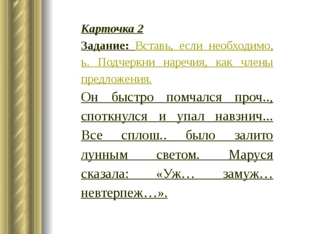 Карточка 2 Задание: Вставь, если необходимо, ь. Подчеркни наречия, как члены предложения. Он быстро помчался проч.., споткнулся и упал навзнич... Все сплош.. было залито лунным светом. Маруся сказала: «Уж… замуж… невтерпеж…». 