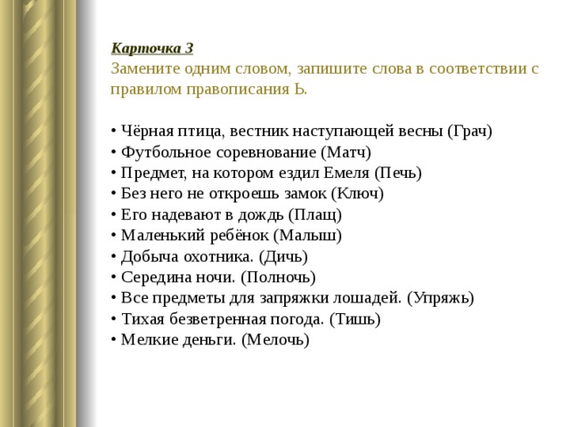 Карточка 3 Замените одним словом, запишите слова в соответствии с правилом правописания Ь.  • Чёрная птица, вестник наступающей весны (Грач)   • Футбольное соревнование (Матч)   • Предмет, на котором ездил Емеля (Печь)   • Без него не откроешь замок (Ключ)   • Его надевают в дождь (Плащ)   • Маленький ребёнок (Малыш)   • Добыча охотника. (Дичь)   • Середина ночи. (Полночь)   • Все предметы для запряжки лошадей. (Упряжь)   • Тихая безветренная погода. (Тишь)   • Мелкие деньги. (Мелочь) 