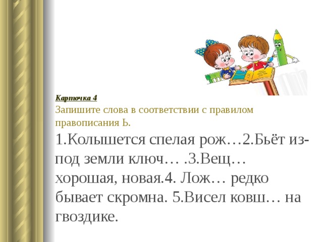 Карточка 4 Запишите слова в соответствии с правилом правописания Ь. 1.Колышется спелая рож…2.Бьёт из-под земли ключ… .3.Вещ… хорошая, новая.4. Лож… редко бывает скромна. 5.Висел ковш… на гвоздике. 