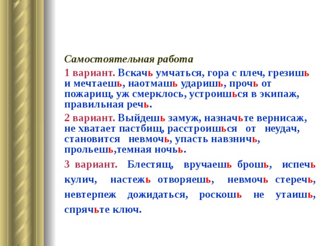 Самостоятельная работа 1 вариант. Вскач ь умчаться, гора с плеч, грезиш ь и мечтаеш ь , наотмаш ь удариш ь , проч ь от пожарищ, уж смерклось, устроиш ь ся в экипаж, правильная реч ь . 2 вариант. Выйдеш ь замуж, назнач ь те вернисаж, не хватает пастбищ, расстроиш ь ся от неудач, становится невмоч ь , упасть навзнич ь , прольеш ь ,темная ночь ь . 3 вариант. Блестящ, вручаеш ь брош ь , испеч ь кулич, настеж ь отворяеш ь , невмоч ь стереч ь , невтерпеж дожидаться, роскош ь не утаиш ь , спряч ь те ключ. 