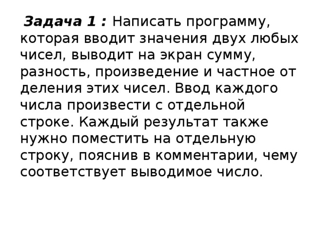  Задача 1 : Написать программу, которая вводит значения двух любых чисел, выводит на экран сумму, разность, произведение и частное от деления этих чисел. Ввод каждого числа произвести с отдельной строке. Каждый результат также нужно поместить на отдельную строку, пояснив в комментарии, чему соответствует выводимое число. 