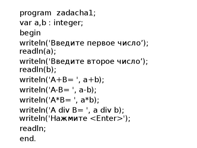 program zadacha1; var a,b : integer; begin writeln('Введите первое число’); readln(a); writeln('Введите второе число’); readln(b); writeln('A+B= ', a+b); writeln('A-B= ', a-b); writeln('A*B= ', a*b); writeln('A div B= ', a div b); writeln('Нажмите '); readln; end. 