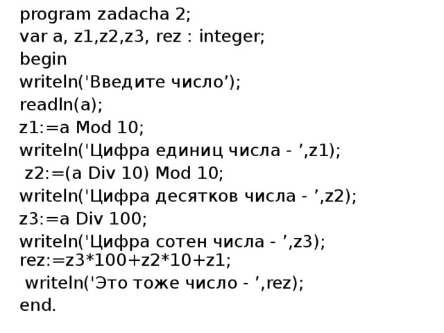 program zadacha 2; var a, z1,z2,z3, rez : integer; begin writeln('Введите число’); readln(a); z1:=a Mod 10; writeln('Цифра единиц числа - ’ , z1);  z2:=(a Div 10) Mod 10; writeln('Цифра десятков числа - ’ , z2); z3:=a Div 100; writeln('Цифра сотен числа - ’ , z3); rez:=z3*100+z2*10+z1;  writeln('Это тоже число - ’ , rez); end. 