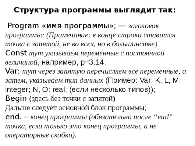 Структура программы выглядит так:    Program «имя программы»; — заголовок программы; ( Примечание: в конце строки ставится точка с запятой, не во всех, но в большинстве)    Const  тут указываем переменные с постоянной величиной , например, p =3.14;  Var:  тут через запятую перечисляем все переменные, а затем, указываем тип данных (Пример: Var : K , L , M : integer ; N , O : real ; (если несколько типов));  Begin  (здесь без точки с запятой)  Дальше следует основной блок программы;  end . – конец программы (обязательно после “ end ” точка, если только это конец программы, а не операторные скобки). 