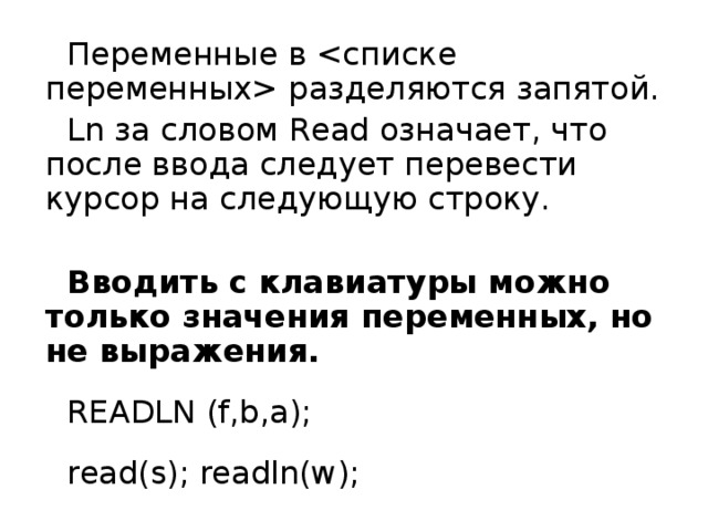 Переменны е в  разделяются запятой. Ln за словом Read означает, что после ввода следует перевести курсор на следующую строку.  Вводить с клавиатуры можно только значения переменных, но не выражения. READLN  (f,b,a); read(s); readln(w); 