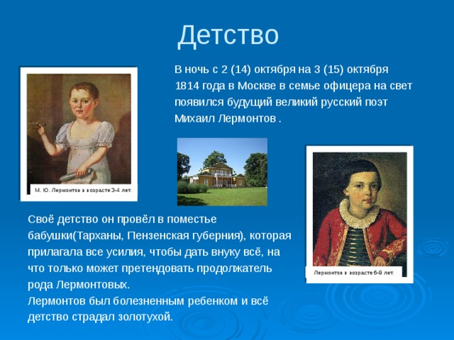 Детство В ночь с 2 (14) октября на 3 (15) октября 1814 года в Москве в семье офицера на свет появился будущий великий русский поэт Михаил Лермонтов . М. Ю. Лермонтов в возрасте 3-4 лет. Своё детство он провёл в поместье бабушки(Тарханы, Пензенская губерния), которая прилагала все усилия, чтобы дать внуку всё, на что только может претендовать продолжатель рода Лермонтовых. Лермонтов был болезненным ребенком и всё детство страдал золотухой. Лермонтов в возрасте 6-9 лет. 