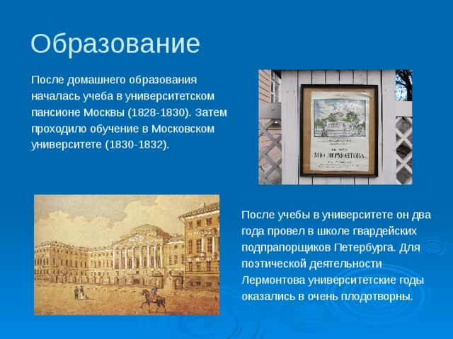 Образование После домашнего образования началась учеба в университетском пансионе Москвы (1828-1830). Затем проходило обучение в Московском университете (1830-1832). После учебы в университете он два года провел в школе гвардейских подпрапорщиков Петербурга. Для поэтической деятельности Лермонтова университетские годы оказались в очень плодотворны. 