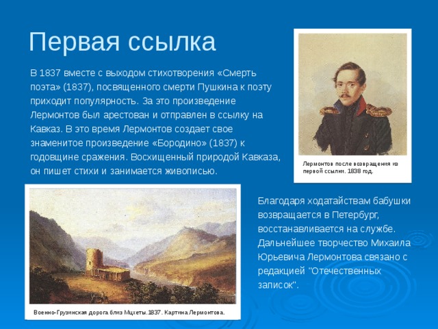 Первая ссылка В 1837 вместе с выходом стихотворения «Смерть поэта» (1837), посвященного смерти Пушкина к поэту приходит популярность. За это произведение Лермонтов был арестован и отправлен в ссылку на Кавказ. В это время Лермонтов создает свое знаменитое произведение «Бородино» (1837) к годовщине сражения. Восхищенный природой Кавказа, он пишет стихи и занимается живописью. Лермонтов после возвращения из первой ссылки. 1838 год. Благодаря ходатайствам бабушки возвращается в Петербург, восстанавливается на службе. Дальнейшее творчество Михаила Юрьевича Лермонтова связано с редакцией 