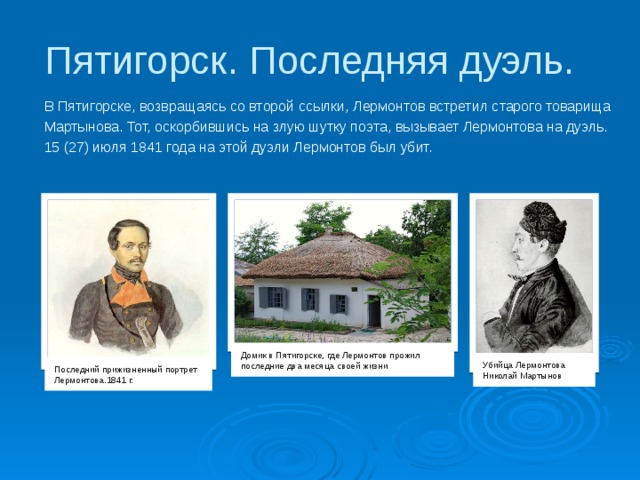 Пятигорск. Последняя дуэль. В Пятигорске, возвращаясь со второй ссылки, Лермонтов встретил старого товарища Мартынова. Тот, оскорбившись на злую шутку поэта, вызывает Лермонтова на дуэль. 15 (27) июля 1841 года на этой дуэли Лермонтов был убит. Домик в Пятигорске, где Лермонтов прожил последние два месяца своей жизни Убийца Лермонтова Николай Мартынов Последний прижизненный портрет Лермонтова.1841 г. 